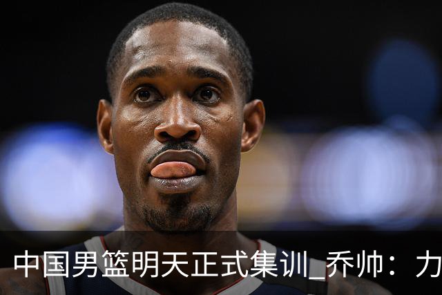 中国男篮明天正式集训 乔帅：力争奥运会门票